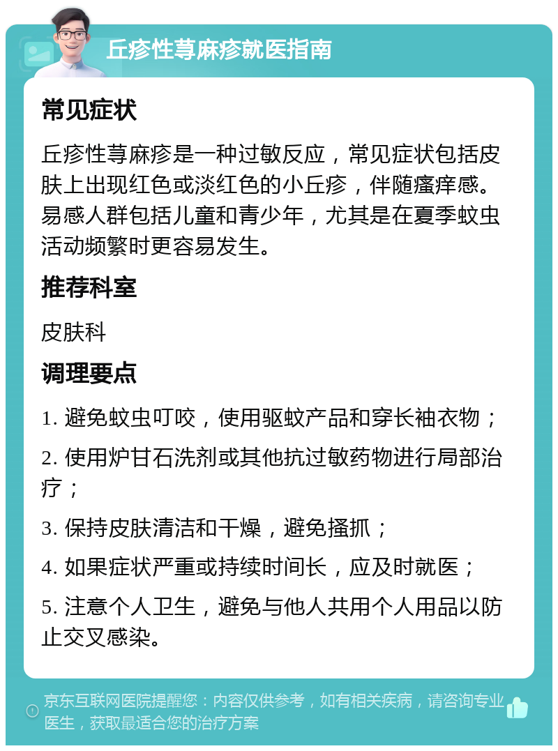 丘疹性荨麻疹就医指南 常见症状 丘疹性荨麻疹是一种过敏反应，常见症状包括皮肤上出现红色或淡红色的小丘疹，伴随瘙痒感。易感人群包括儿童和青少年，尤其是在夏季蚊虫活动频繁时更容易发生。 推荐科室 皮肤科 调理要点 1. 避免蚊虫叮咬，使用驱蚊产品和穿长袖衣物； 2. 使用炉甘石洗剂或其他抗过敏药物进行局部治疗； 3. 保持皮肤清洁和干燥，避免搔抓； 4. 如果症状严重或持续时间长，应及时就医； 5. 注意个人卫生，避免与他人共用个人用品以防止交叉感染。