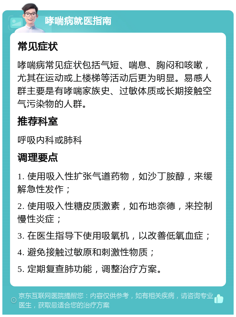 哮喘病就医指南 常见症状 哮喘病常见症状包括气短、喘息、胸闷和咳嗽，尤其在运动或上楼梯等活动后更为明显。易感人群主要是有哮喘家族史、过敏体质或长期接触空气污染物的人群。 推荐科室 呼吸内科或肺科 调理要点 1. 使用吸入性扩张气道药物，如沙丁胺醇，来缓解急性发作； 2. 使用吸入性糖皮质激素，如布地奈德，来控制慢性炎症； 3. 在医生指导下使用吸氧机，以改善低氧血症； 4. 避免接触过敏原和刺激性物质； 5. 定期复查肺功能，调整治疗方案。