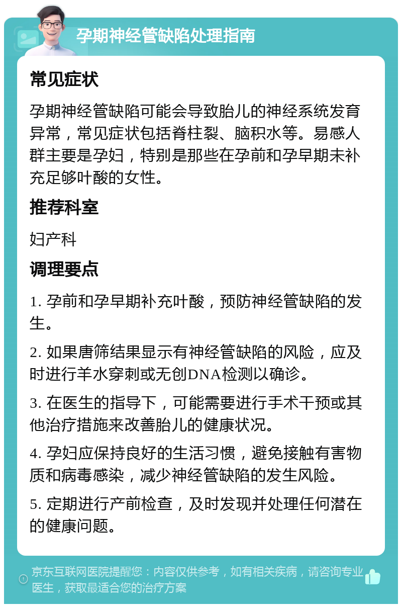 孕期神经管缺陷处理指南 常见症状 孕期神经管缺陷可能会导致胎儿的神经系统发育异常，常见症状包括脊柱裂、脑积水等。易感人群主要是孕妇，特别是那些在孕前和孕早期未补充足够叶酸的女性。 推荐科室 妇产科 调理要点 1. 孕前和孕早期补充叶酸，预防神经管缺陷的发生。 2. 如果唐筛结果显示有神经管缺陷的风险，应及时进行羊水穿刺或无创DNA检测以确诊。 3. 在医生的指导下，可能需要进行手术干预或其他治疗措施来改善胎儿的健康状况。 4. 孕妇应保持良好的生活习惯，避免接触有害物质和病毒感染，减少神经管缺陷的发生风险。 5. 定期进行产前检查，及时发现并处理任何潜在的健康问题。