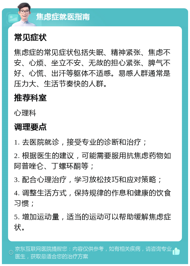 焦虑症就医指南 常见症状 焦虑症的常见症状包括失眠、精神紧张、焦虑不安、心烦、坐立不安、无故的担心紧张、脾气不好、心慌、出汗等躯体不适感。易感人群通常是压力大、生活节奏快的人群。 推荐科室 心理科 调理要点 1. 去医院就诊，接受专业的诊断和治疗； 2. 根据医生的建议，可能需要服用抗焦虑药物如阿普唑仑、丁螺环酮等； 3. 配合心理治疗，学习放松技巧和应对策略； 4. 调整生活方式，保持规律的作息和健康的饮食习惯； 5. 增加运动量，适当的运动可以帮助缓解焦虑症状。