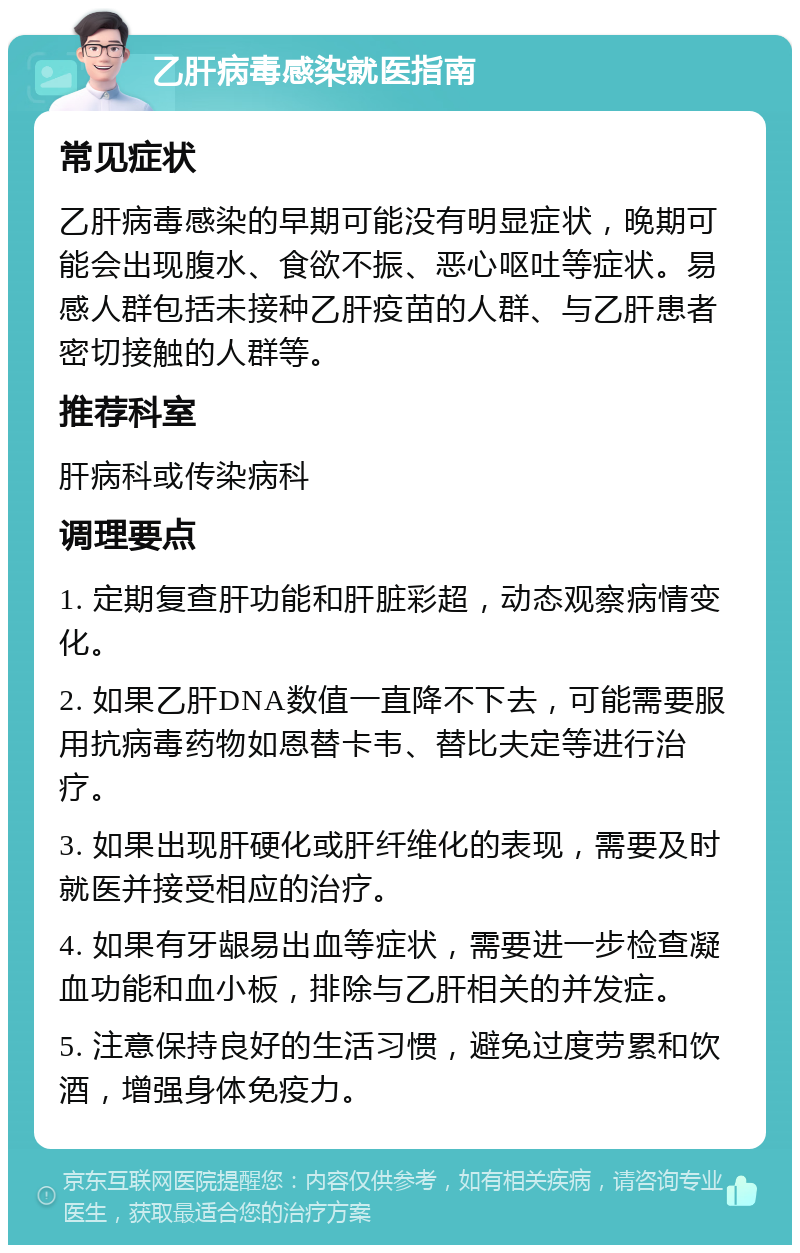 乙肝病毒感染就医指南 常见症状 乙肝病毒感染的早期可能没有明显症状，晚期可能会出现腹水、食欲不振、恶心呕吐等症状。易感人群包括未接种乙肝疫苗的人群、与乙肝患者密切接触的人群等。 推荐科室 肝病科或传染病科 调理要点 1. 定期复查肝功能和肝脏彩超，动态观察病情变化。 2. 如果乙肝DNA数值一直降不下去，可能需要服用抗病毒药物如恩替卡韦、替比夫定等进行治疗。 3. 如果出现肝硬化或肝纤维化的表现，需要及时就医并接受相应的治疗。 4. 如果有牙龈易出血等症状，需要进一步检查凝血功能和血小板，排除与乙肝相关的并发症。 5. 注意保持良好的生活习惯，避免过度劳累和饮酒，增强身体免疫力。