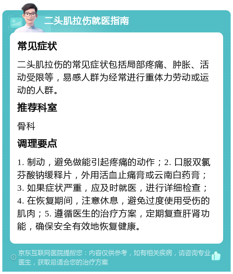 二头肌拉伤就医指南 常见症状 二头肌拉伤的常见症状包括局部疼痛、肿胀、活动受限等，易感人群为经常进行重体力劳动或运动的人群。 推荐科室 骨科 调理要点 1. 制动，避免做能引起疼痛的动作；2. 口服双氯芬酸钠缓释片，外用活血止痛膏或云南白药膏；3. 如果症状严重，应及时就医，进行详细检查；4. 在恢复期间，注意休息，避免过度使用受伤的肌肉；5. 遵循医生的治疗方案，定期复查肝肾功能，确保安全有效地恢复健康。