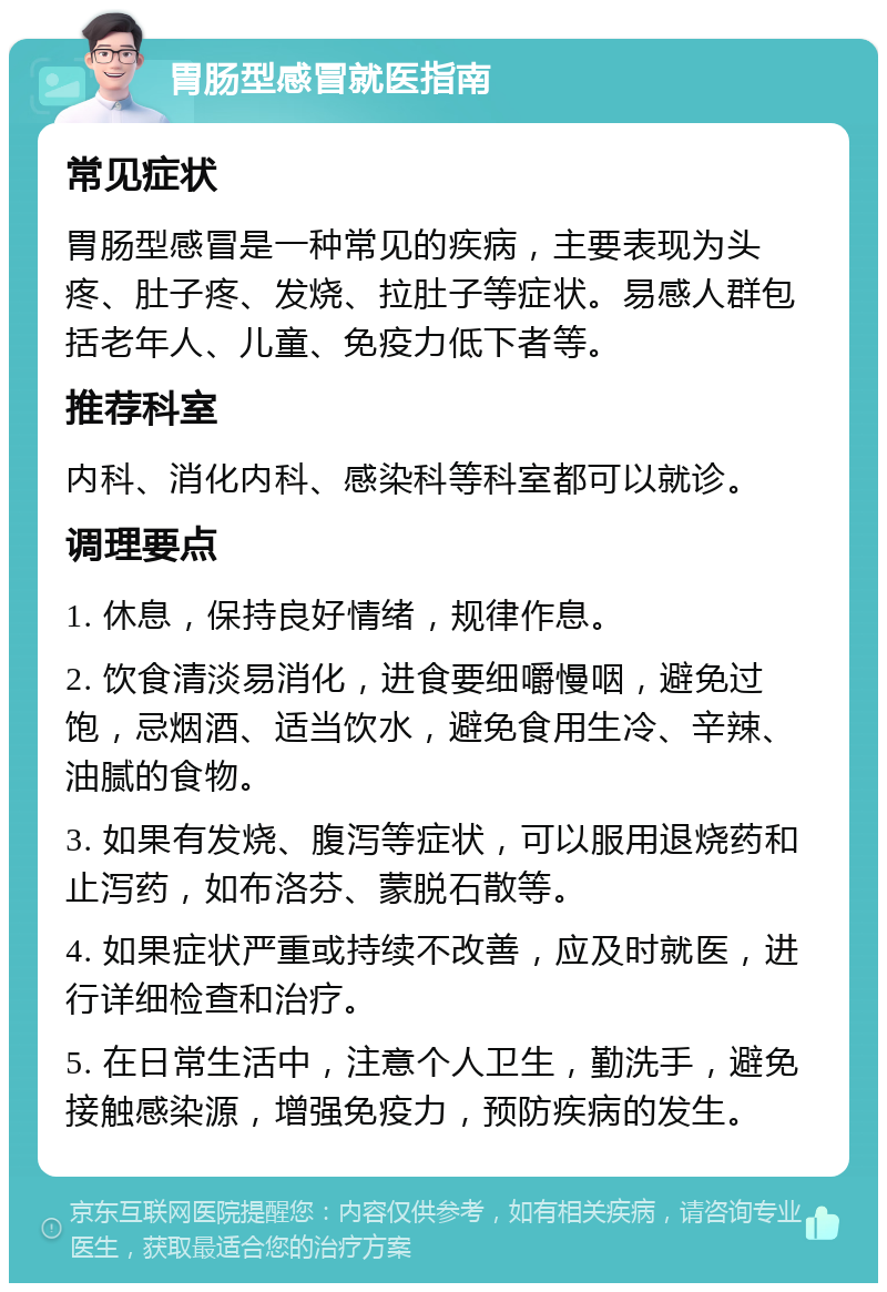 胃肠型感冒就医指南 常见症状 胃肠型感冒是一种常见的疾病，主要表现为头疼、肚子疼、发烧、拉肚子等症状。易感人群包括老年人、儿童、免疫力低下者等。 推荐科室 内科、消化内科、感染科等科室都可以就诊。 调理要点 1. 休息，保持良好情绪，规律作息。 2. 饮食清淡易消化，进食要细嚼慢咽，避免过饱，忌烟酒、适当饮水，避免食用生冷、辛辣、油腻的食物。 3. 如果有发烧、腹泻等症状，可以服用退烧药和止泻药，如布洛芬、蒙脱石散等。 4. 如果症状严重或持续不改善，应及时就医，进行详细检查和治疗。 5. 在日常生活中，注意个人卫生，勤洗手，避免接触感染源，增强免疫力，预防疾病的发生。