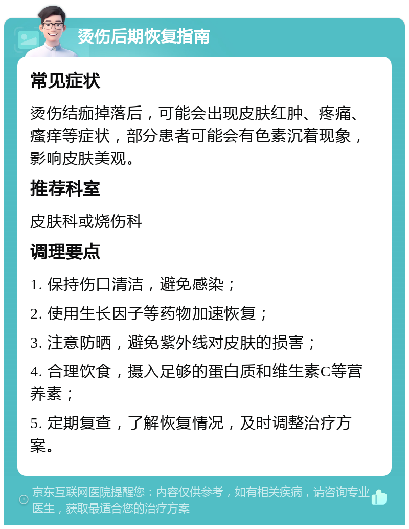 烫伤后期恢复指南 常见症状 烫伤结痂掉落后，可能会出现皮肤红肿、疼痛、瘙痒等症状，部分患者可能会有色素沉着现象，影响皮肤美观。 推荐科室 皮肤科或烧伤科 调理要点 1. 保持伤口清洁，避免感染； 2. 使用生长因子等药物加速恢复； 3. 注意防晒，避免紫外线对皮肤的损害； 4. 合理饮食，摄入足够的蛋白质和维生素C等营养素； 5. 定期复查，了解恢复情况，及时调整治疗方案。