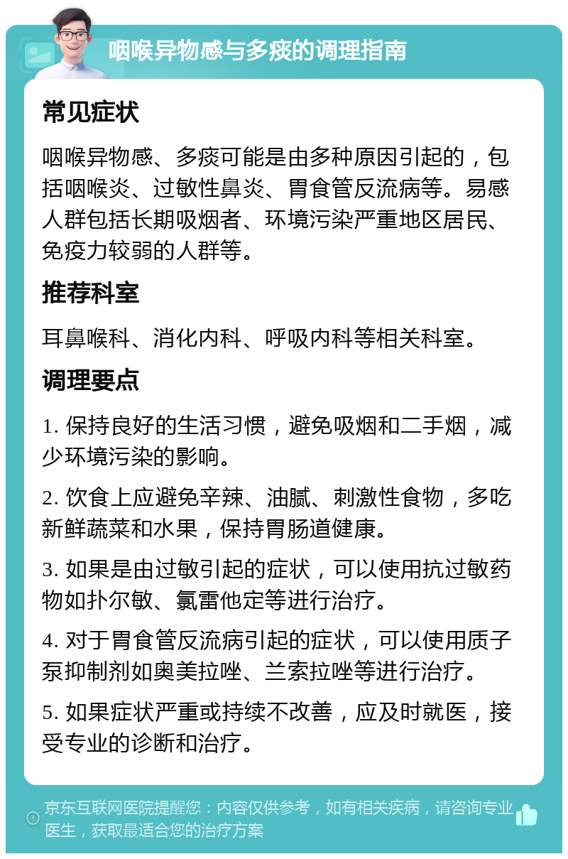 咽喉异物感与多痰的调理指南 常见症状 咽喉异物感、多痰可能是由多种原因引起的，包括咽喉炎、过敏性鼻炎、胃食管反流病等。易感人群包括长期吸烟者、环境污染严重地区居民、免疫力较弱的人群等。 推荐科室 耳鼻喉科、消化内科、呼吸内科等相关科室。 调理要点 1. 保持良好的生活习惯，避免吸烟和二手烟，减少环境污染的影响。 2. 饮食上应避免辛辣、油腻、刺激性食物，多吃新鲜蔬菜和水果，保持胃肠道健康。 3. 如果是由过敏引起的症状，可以使用抗过敏药物如扑尔敏、氯雷他定等进行治疗。 4. 对于胃食管反流病引起的症状，可以使用质子泵抑制剂如奥美拉唑、兰索拉唑等进行治疗。 5. 如果症状严重或持续不改善，应及时就医，接受专业的诊断和治疗。