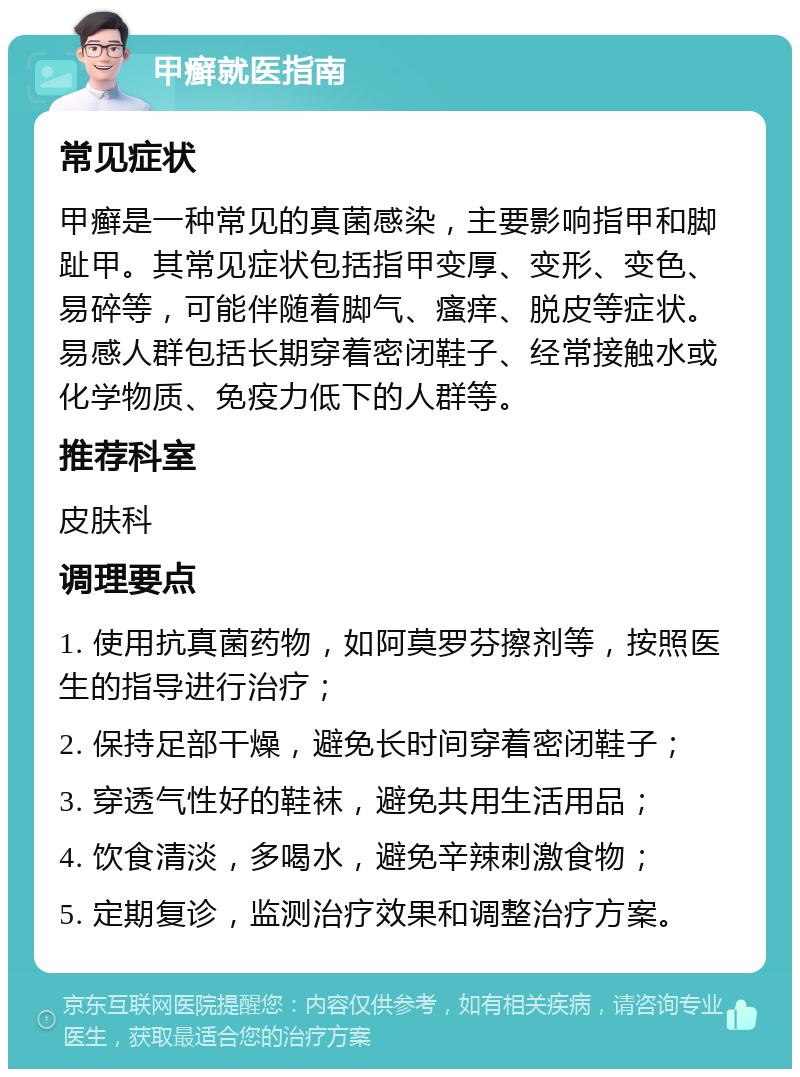 甲癣就医指南 常见症状 甲癣是一种常见的真菌感染，主要影响指甲和脚趾甲。其常见症状包括指甲变厚、变形、变色、易碎等，可能伴随着脚气、瘙痒、脱皮等症状。易感人群包括长期穿着密闭鞋子、经常接触水或化学物质、免疫力低下的人群等。 推荐科室 皮肤科 调理要点 1. 使用抗真菌药物，如阿莫罗芬擦剂等，按照医生的指导进行治疗； 2. 保持足部干燥，避免长时间穿着密闭鞋子； 3. 穿透气性好的鞋袜，避免共用生活用品； 4. 饮食清淡，多喝水，避免辛辣刺激食物； 5. 定期复诊，监测治疗效果和调整治疗方案。