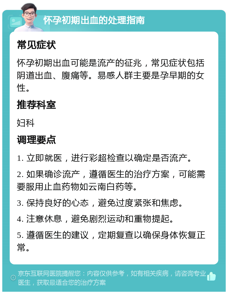 怀孕初期出血的处理指南 常见症状 怀孕初期出血可能是流产的征兆，常见症状包括阴道出血、腹痛等。易感人群主要是孕早期的女性。 推荐科室 妇科 调理要点 1. 立即就医，进行彩超检查以确定是否流产。 2. 如果确诊流产，遵循医生的治疗方案，可能需要服用止血药物如云南白药等。 3. 保持良好的心态，避免过度紧张和焦虑。 4. 注意休息，避免剧烈运动和重物提起。 5. 遵循医生的建议，定期复查以确保身体恢复正常。