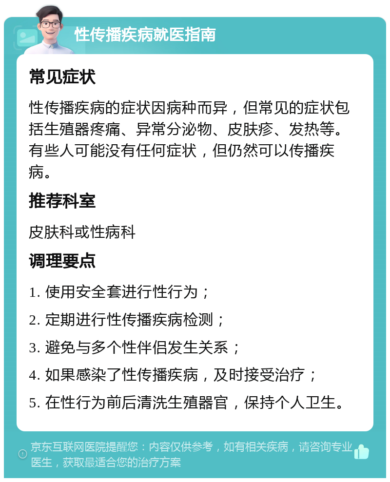 性传播疾病就医指南 常见症状 性传播疾病的症状因病种而异，但常见的症状包括生殖器疼痛、异常分泌物、皮肤疹、发热等。有些人可能没有任何症状，但仍然可以传播疾病。 推荐科室 皮肤科或性病科 调理要点 1. 使用安全套进行性行为； 2. 定期进行性传播疾病检测； 3. 避免与多个性伴侣发生关系； 4. 如果感染了性传播疾病，及时接受治疗； 5. 在性行为前后清洗生殖器官，保持个人卫生。