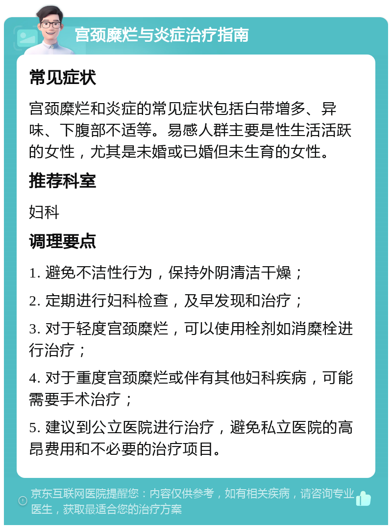 宫颈糜烂与炎症治疗指南 常见症状 宫颈糜烂和炎症的常见症状包括白带增多、异味、下腹部不适等。易感人群主要是性生活活跃的女性，尤其是未婚或已婚但未生育的女性。 推荐科室 妇科 调理要点 1. 避免不洁性行为，保持外阴清洁干燥； 2. 定期进行妇科检查，及早发现和治疗； 3. 对于轻度宫颈糜烂，可以使用栓剂如消糜栓进行治疗； 4. 对于重度宫颈糜烂或伴有其他妇科疾病，可能需要手术治疗； 5. 建议到公立医院进行治疗，避免私立医院的高昂费用和不必要的治疗项目。