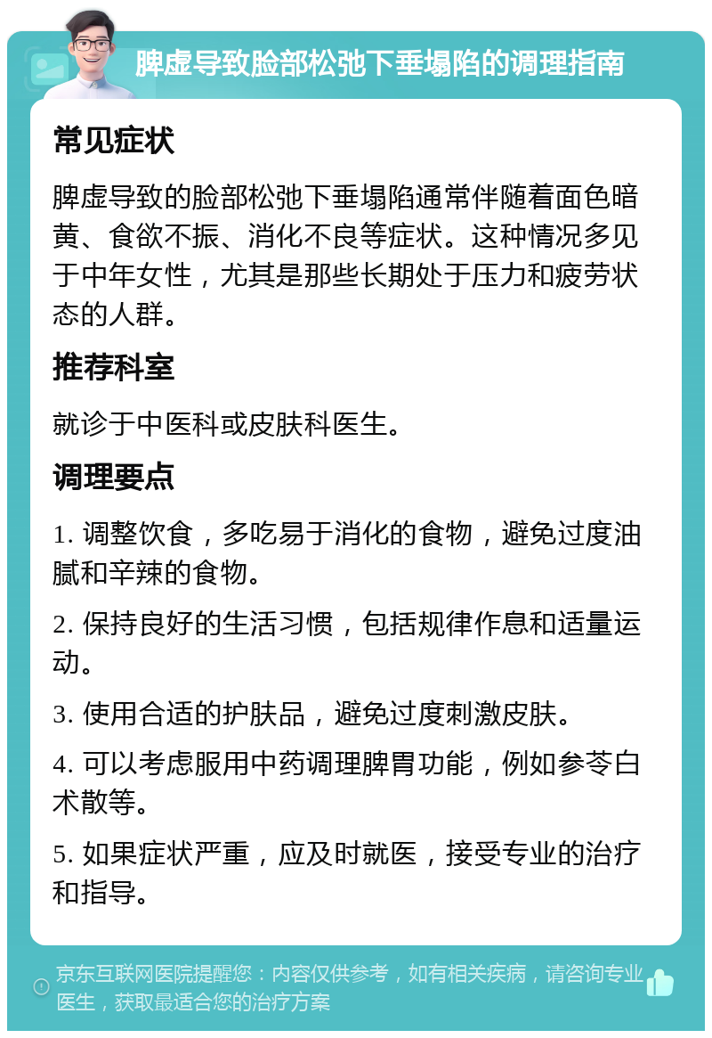 脾虚导致脸部松弛下垂塌陷的调理指南 常见症状 脾虚导致的脸部松弛下垂塌陷通常伴随着面色暗黄、食欲不振、消化不良等症状。这种情况多见于中年女性，尤其是那些长期处于压力和疲劳状态的人群。 推荐科室 就诊于中医科或皮肤科医生。 调理要点 1. 调整饮食，多吃易于消化的食物，避免过度油腻和辛辣的食物。 2. 保持良好的生活习惯，包括规律作息和适量运动。 3. 使用合适的护肤品，避免过度刺激皮肤。 4. 可以考虑服用中药调理脾胃功能，例如参苓白术散等。 5. 如果症状严重，应及时就医，接受专业的治疗和指导。