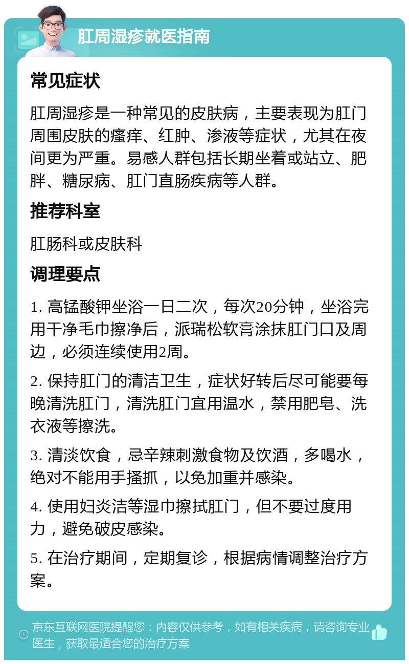 肛周湿疹就医指南 常见症状 肛周湿疹是一种常见的皮肤病，主要表现为肛门周围皮肤的瘙痒、红肿、渗液等症状，尤其在夜间更为严重。易感人群包括长期坐着或站立、肥胖、糖尿病、肛门直肠疾病等人群。 推荐科室 肛肠科或皮肤科 调理要点 1. 高锰酸钾坐浴一日二次，每次20分钟，坐浴完用干净毛巾擦净后，派瑞松软膏涂抹肛门口及周边，必须连续使用2周。 2. 保持肛门的清洁卫生，症状好转后尽可能要每晚清洗肛门，清洗肛门宜用温水，禁用肥皂、洗衣液等擦洗。 3. 清淡饮食，忌辛辣刺激食物及饮酒，多喝水，绝对不能用手搔抓，以免加重并感染。 4. 使用妇炎洁等湿巾擦拭肛门，但不要过度用力，避免破皮感染。 5. 在治疗期间，定期复诊，根据病情调整治疗方案。