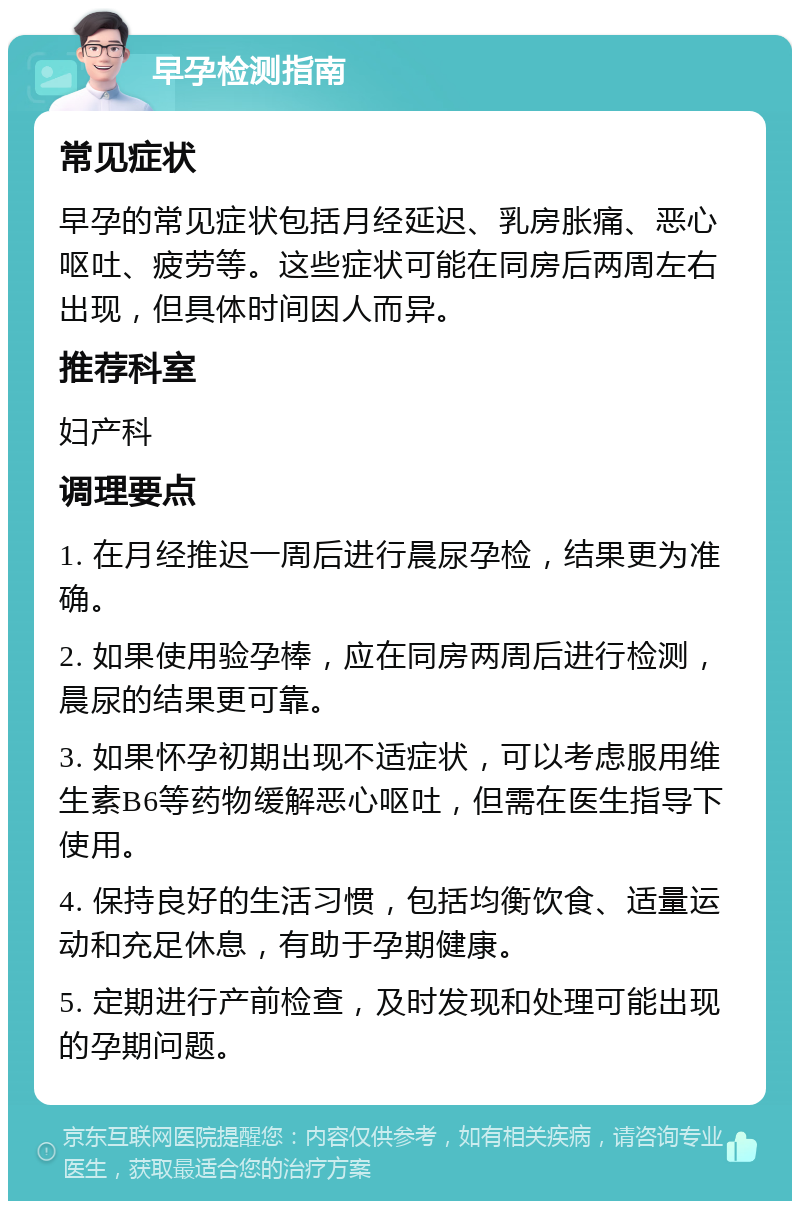 早孕检测指南 常见症状 早孕的常见症状包括月经延迟、乳房胀痛、恶心呕吐、疲劳等。这些症状可能在同房后两周左右出现，但具体时间因人而异。 推荐科室 妇产科 调理要点 1. 在月经推迟一周后进行晨尿孕检，结果更为准确。 2. 如果使用验孕棒，应在同房两周后进行检测，晨尿的结果更可靠。 3. 如果怀孕初期出现不适症状，可以考虑服用维生素B6等药物缓解恶心呕吐，但需在医生指导下使用。 4. 保持良好的生活习惯，包括均衡饮食、适量运动和充足休息，有助于孕期健康。 5. 定期进行产前检查，及时发现和处理可能出现的孕期问题。