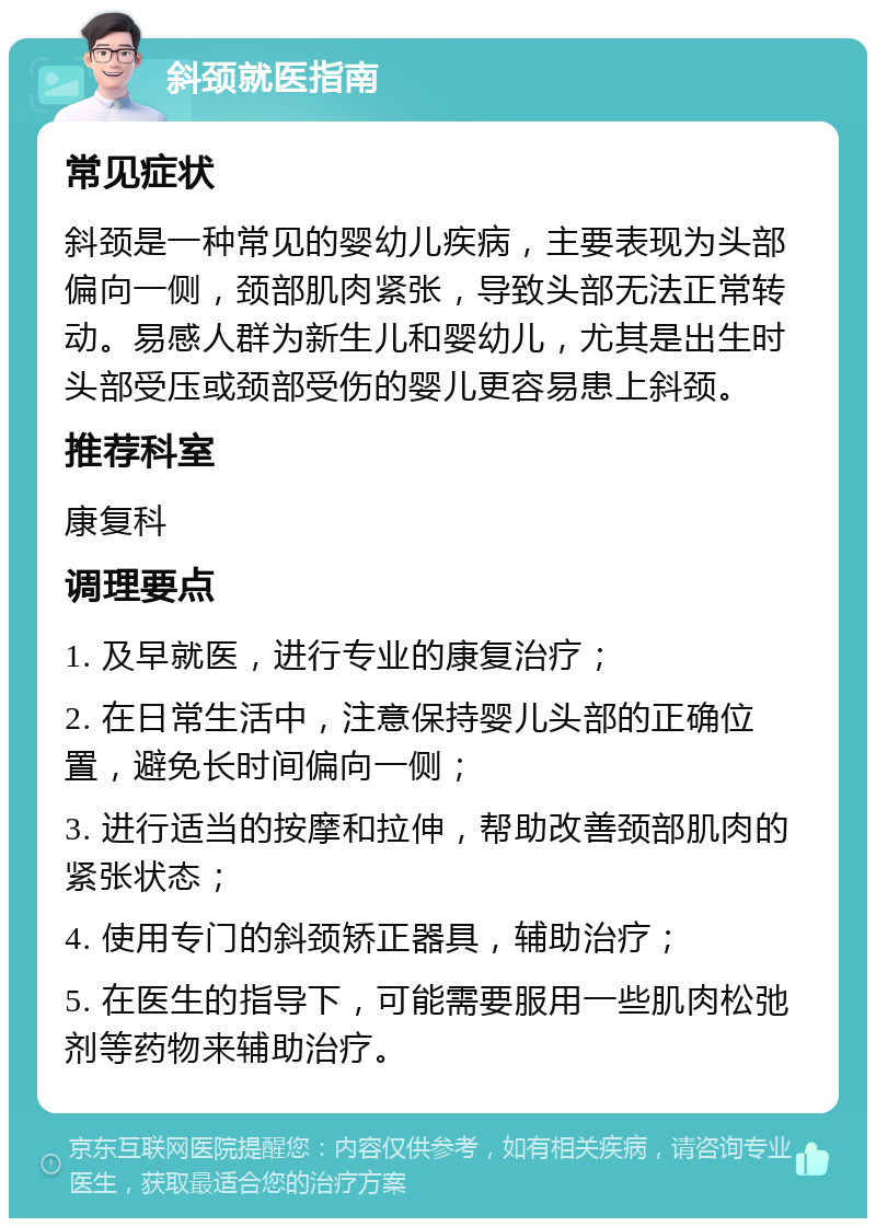 斜颈就医指南 常见症状 斜颈是一种常见的婴幼儿疾病，主要表现为头部偏向一侧，颈部肌肉紧张，导致头部无法正常转动。易感人群为新生儿和婴幼儿，尤其是出生时头部受压或颈部受伤的婴儿更容易患上斜颈。 推荐科室 康复科 调理要点 1. 及早就医，进行专业的康复治疗； 2. 在日常生活中，注意保持婴儿头部的正确位置，避免长时间偏向一侧； 3. 进行适当的按摩和拉伸，帮助改善颈部肌肉的紧张状态； 4. 使用专门的斜颈矫正器具，辅助治疗； 5. 在医生的指导下，可能需要服用一些肌肉松弛剂等药物来辅助治疗。