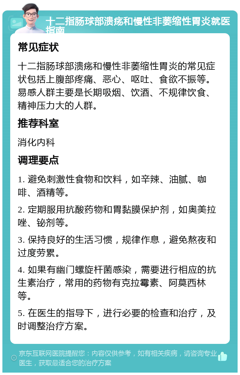 十二指肠球部溃疡和慢性非萎缩性胃炎就医指南 常见症状 十二指肠球部溃疡和慢性非萎缩性胃炎的常见症状包括上腹部疼痛、恶心、呕吐、食欲不振等。易感人群主要是长期吸烟、饮酒、不规律饮食、精神压力大的人群。 推荐科室 消化内科 调理要点 1. 避免刺激性食物和饮料，如辛辣、油腻、咖啡、酒精等。 2. 定期服用抗酸药物和胃黏膜保护剂，如奥美拉唑、铋剂等。 3. 保持良好的生活习惯，规律作息，避免熬夜和过度劳累。 4. 如果有幽门螺旋杆菌感染，需要进行相应的抗生素治疗，常用的药物有克拉霉素、阿莫西林等。 5. 在医生的指导下，进行必要的检查和治疗，及时调整治疗方案。