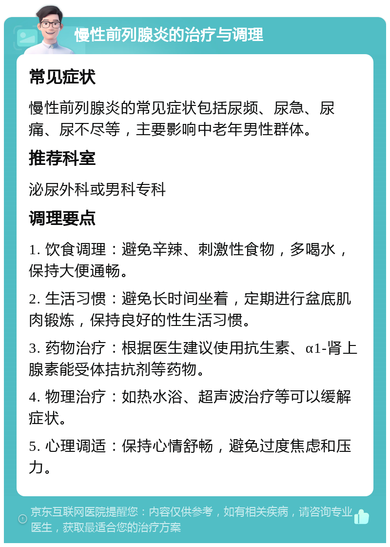 慢性前列腺炎的治疗与调理 常见症状 慢性前列腺炎的常见症状包括尿频、尿急、尿痛、尿不尽等，主要影响中老年男性群体。 推荐科室 泌尿外科或男科专科 调理要点 1. 饮食调理：避免辛辣、刺激性食物，多喝水，保持大便通畅。 2. 生活习惯：避免长时间坐着，定期进行盆底肌肉锻炼，保持良好的性生活习惯。 3. 药物治疗：根据医生建议使用抗生素、α1-肾上腺素能受体拮抗剂等药物。 4. 物理治疗：如热水浴、超声波治疗等可以缓解症状。 5. 心理调适：保持心情舒畅，避免过度焦虑和压力。