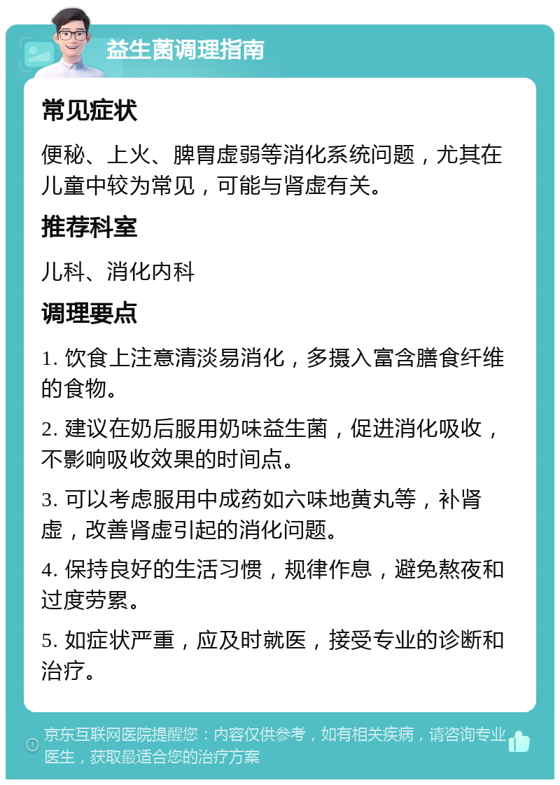 益生菌调理指南 常见症状 便秘、上火、脾胃虚弱等消化系统问题，尤其在儿童中较为常见，可能与肾虚有关。 推荐科室 儿科、消化内科 调理要点 1. 饮食上注意清淡易消化，多摄入富含膳食纤维的食物。 2. 建议在奶后服用奶味益生菌，促进消化吸收，不影响吸收效果的时间点。 3. 可以考虑服用中成药如六味地黄丸等，补肾虚，改善肾虚引起的消化问题。 4. 保持良好的生活习惯，规律作息，避免熬夜和过度劳累。 5. 如症状严重，应及时就医，接受专业的诊断和治疗。