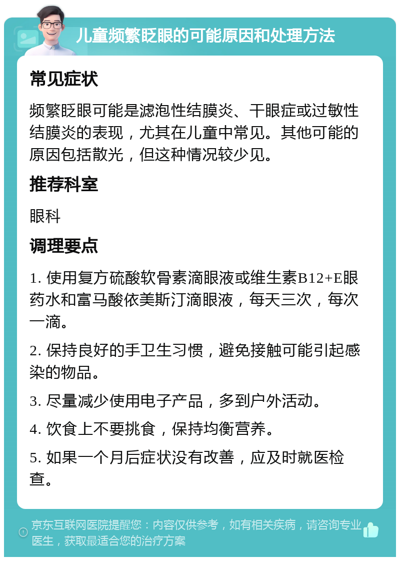 儿童频繁眨眼的可能原因和处理方法 常见症状 频繁眨眼可能是滤泡性结膜炎、干眼症或过敏性结膜炎的表现，尤其在儿童中常见。其他可能的原因包括散光，但这种情况较少见。 推荐科室 眼科 调理要点 1. 使用复方硫酸软骨素滴眼液或维生素B12+E眼药水和富马酸依美斯汀滴眼液，每天三次，每次一滴。 2. 保持良好的手卫生习惯，避免接触可能引起感染的物品。 3. 尽量减少使用电子产品，多到户外活动。 4. 饮食上不要挑食，保持均衡营养。 5. 如果一个月后症状没有改善，应及时就医检查。