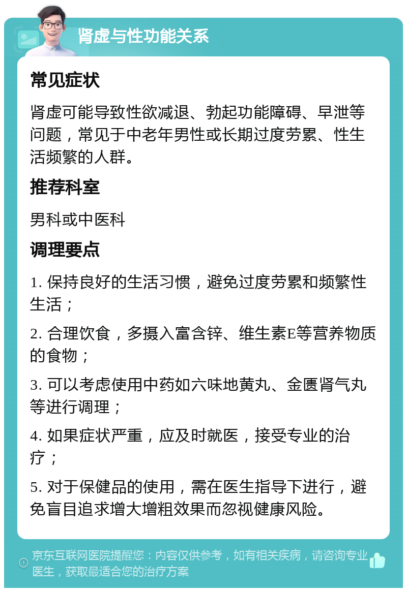 肾虚与性功能关系 常见症状 肾虚可能导致性欲减退、勃起功能障碍、早泄等问题，常见于中老年男性或长期过度劳累、性生活频繁的人群。 推荐科室 男科或中医科 调理要点 1. 保持良好的生活习惯，避免过度劳累和频繁性生活； 2. 合理饮食，多摄入富含锌、维生素E等营养物质的食物； 3. 可以考虑使用中药如六味地黄丸、金匮肾气丸等进行调理； 4. 如果症状严重，应及时就医，接受专业的治疗； 5. 对于保健品的使用，需在医生指导下进行，避免盲目追求增大增粗效果而忽视健康风险。