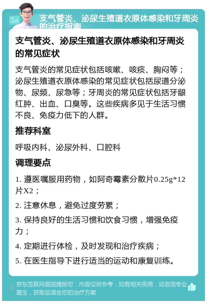 支气管炎、泌尿生殖道衣原体感染和牙周炎的治疗指南 支气管炎、泌尿生殖道衣原体感染和牙周炎的常见症状 支气管炎的常见症状包括咳嗽、咳痰、胸闷等；泌尿生殖道衣原体感染的常见症状包括尿道分泌物、尿频、尿急等；牙周炎的常见症状包括牙龈红肿、出血、口臭等。这些疾病多见于生活习惯不良、免疫力低下的人群。 推荐科室 呼吸内科、泌尿外科、口腔科 调理要点 1. 遵医嘱服用药物，如阿奇霉素分散片0.25g*12片X2； 2. 注意休息，避免过度劳累； 3. 保持良好的生活习惯和饮食习惯，增强免疫力； 4. 定期进行体检，及时发现和治疗疾病； 5. 在医生指导下进行适当的运动和康复训练。