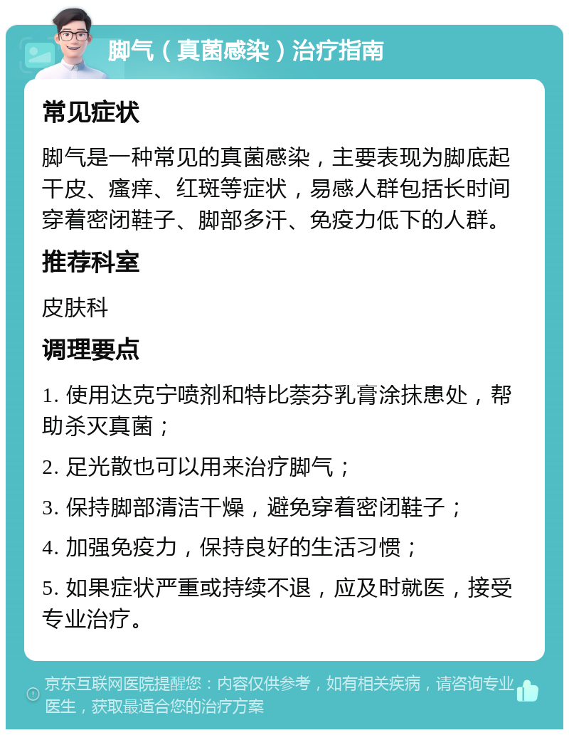 脚气（真菌感染）治疗指南 常见症状 脚气是一种常见的真菌感染，主要表现为脚底起干皮、瘙痒、红斑等症状，易感人群包括长时间穿着密闭鞋子、脚部多汗、免疫力低下的人群。 推荐科室 皮肤科 调理要点 1. 使用达克宁喷剂和特比萘芬乳膏涂抹患处，帮助杀灭真菌； 2. 足光散也可以用来治疗脚气； 3. 保持脚部清洁干燥，避免穿着密闭鞋子； 4. 加强免疫力，保持良好的生活习惯； 5. 如果症状严重或持续不退，应及时就医，接受专业治疗。