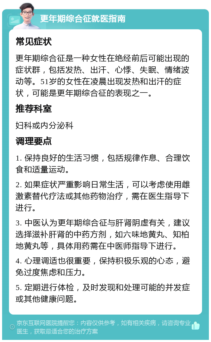 更年期综合征就医指南 常见症状 更年期综合征是一种女性在绝经前后可能出现的症状群，包括发热、出汗、心悸、失眠、情绪波动等。51岁的女性在凌晨出现发热和出汗的症状，可能是更年期综合征的表现之一。 推荐科室 妇科或内分泌科 调理要点 1. 保持良好的生活习惯，包括规律作息、合理饮食和适量运动。 2. 如果症状严重影响日常生活，可以考虑使用雌激素替代疗法或其他药物治疗，需在医生指导下进行。 3. 中医认为更年期综合征与肝肾阴虚有关，建议选择滋补肝肾的中药方剂，如六味地黄丸、知柏地黄丸等，具体用药需在中医师指导下进行。 4. 心理调适也很重要，保持积极乐观的心态，避免过度焦虑和压力。 5. 定期进行体检，及时发现和处理可能的并发症或其他健康问题。