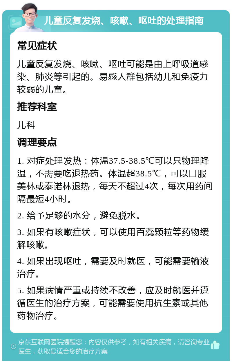 儿童反复发烧、咳嗽、呕吐的处理指南 常见症状 儿童反复发烧、咳嗽、呕吐可能是由上呼吸道感染、肺炎等引起的。易感人群包括幼儿和免疫力较弱的儿童。 推荐科室 儿科 调理要点 1. 对症处理发热：体温37.5-38.5℃可以只物理降温，不需要吃退热药。体温超38.5℃，可以口服美林或泰诺林退热，每天不超过4次，每次用药间隔最短4小时。 2. 给予足够的水分，避免脱水。 3. 如果有咳嗽症状，可以使用百蕊颗粒等药物缓解咳嗽。 4. 如果出现呕吐，需要及时就医，可能需要输液治疗。 5. 如果病情严重或持续不改善，应及时就医并遵循医生的治疗方案，可能需要使用抗生素或其他药物治疗。