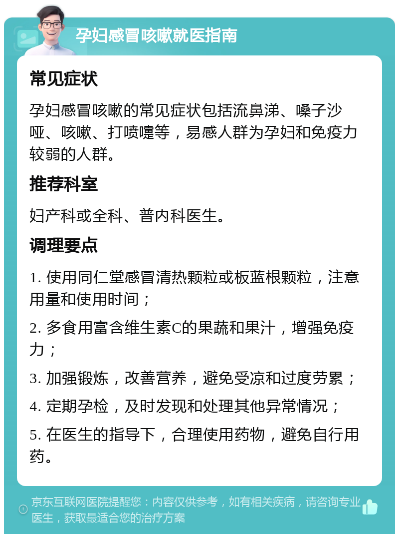 孕妇感冒咳嗽就医指南 常见症状 孕妇感冒咳嗽的常见症状包括流鼻涕、嗓子沙哑、咳嗽、打喷嚏等，易感人群为孕妇和免疫力较弱的人群。 推荐科室 妇产科或全科、普内科医生。 调理要点 1. 使用同仁堂感冒清热颗粒或板蓝根颗粒，注意用量和使用时间； 2. 多食用富含维生素C的果蔬和果汁，增强免疫力； 3. 加强锻炼，改善营养，避免受凉和过度劳累； 4. 定期孕检，及时发现和处理其他异常情况； 5. 在医生的指导下，合理使用药物，避免自行用药。