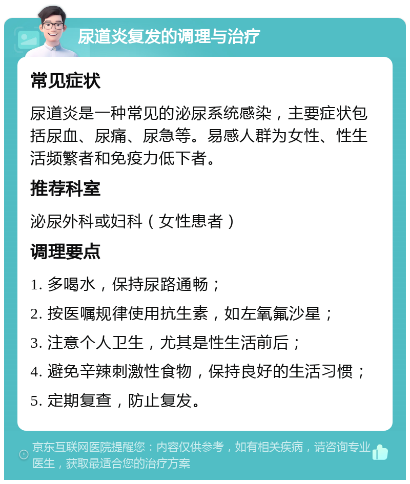 尿道炎复发的调理与治疗 常见症状 尿道炎是一种常见的泌尿系统感染，主要症状包括尿血、尿痛、尿急等。易感人群为女性、性生活频繁者和免疫力低下者。 推荐科室 泌尿外科或妇科（女性患者） 调理要点 1. 多喝水，保持尿路通畅； 2. 按医嘱规律使用抗生素，如左氧氟沙星； 3. 注意个人卫生，尤其是性生活前后； 4. 避免辛辣刺激性食物，保持良好的生活习惯； 5. 定期复查，防止复发。