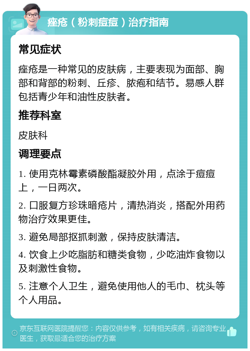 痤疮（粉刺痘痘）治疗指南 常见症状 痤疮是一种常见的皮肤病，主要表现为面部、胸部和背部的粉刺、丘疹、脓疱和结节。易感人群包括青少年和油性皮肤者。 推荐科室 皮肤科 调理要点 1. 使用克林霉素磷酸酯凝胶外用，点涂于痘痘上，一日两次。 2. 口服复方珍珠暗疮片，清热消炎，搭配外用药物治疗效果更佳。 3. 避免局部抠抓刺激，保持皮肤清洁。 4. 饮食上少吃脂肪和糖类食物，少吃油炸食物以及刺激性食物。 5. 注意个人卫生，避免使用他人的毛巾、枕头等个人用品。