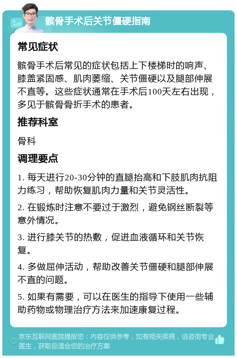 髌骨手术后关节僵硬指南 常见症状 髌骨手术后常见的症状包括上下楼梯时的响声、膝盖紧固感、肌肉萎缩、关节僵硬以及腿部伸展不直等。这些症状通常在手术后100天左右出现，多见于髌骨骨折手术的患者。 推荐科室 骨科 调理要点 1. 每天进行20-30分钟的直腿抬高和下肢肌肉抗阻力练习，帮助恢复肌肉力量和关节灵活性。 2. 在锻炼时注意不要过于激烈，避免钢丝断裂等意外情况。 3. 进行膝关节的热敷，促进血液循环和关节恢复。 4. 多做屈伸活动，帮助改善关节僵硬和腿部伸展不直的问题。 5. 如果有需要，可以在医生的指导下使用一些辅助药物或物理治疗方法来加速康复过程。