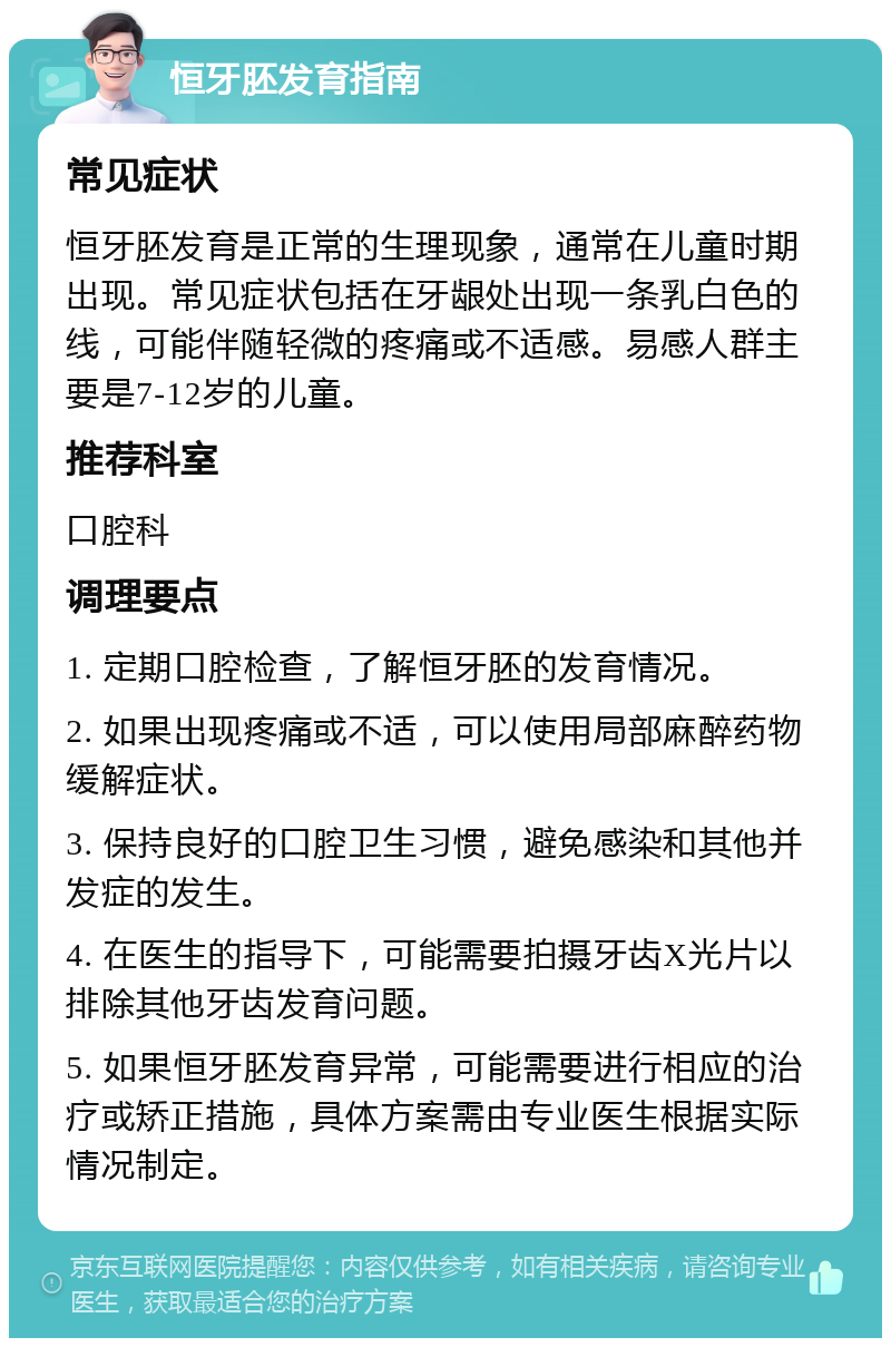 恒牙胚发育指南 常见症状 恒牙胚发育是正常的生理现象，通常在儿童时期出现。常见症状包括在牙龈处出现一条乳白色的线，可能伴随轻微的疼痛或不适感。易感人群主要是7-12岁的儿童。 推荐科室 口腔科 调理要点 1. 定期口腔检查，了解恒牙胚的发育情况。 2. 如果出现疼痛或不适，可以使用局部麻醉药物缓解症状。 3. 保持良好的口腔卫生习惯，避免感染和其他并发症的发生。 4. 在医生的指导下，可能需要拍摄牙齿X光片以排除其他牙齿发育问题。 5. 如果恒牙胚发育异常，可能需要进行相应的治疗或矫正措施，具体方案需由专业医生根据实际情况制定。