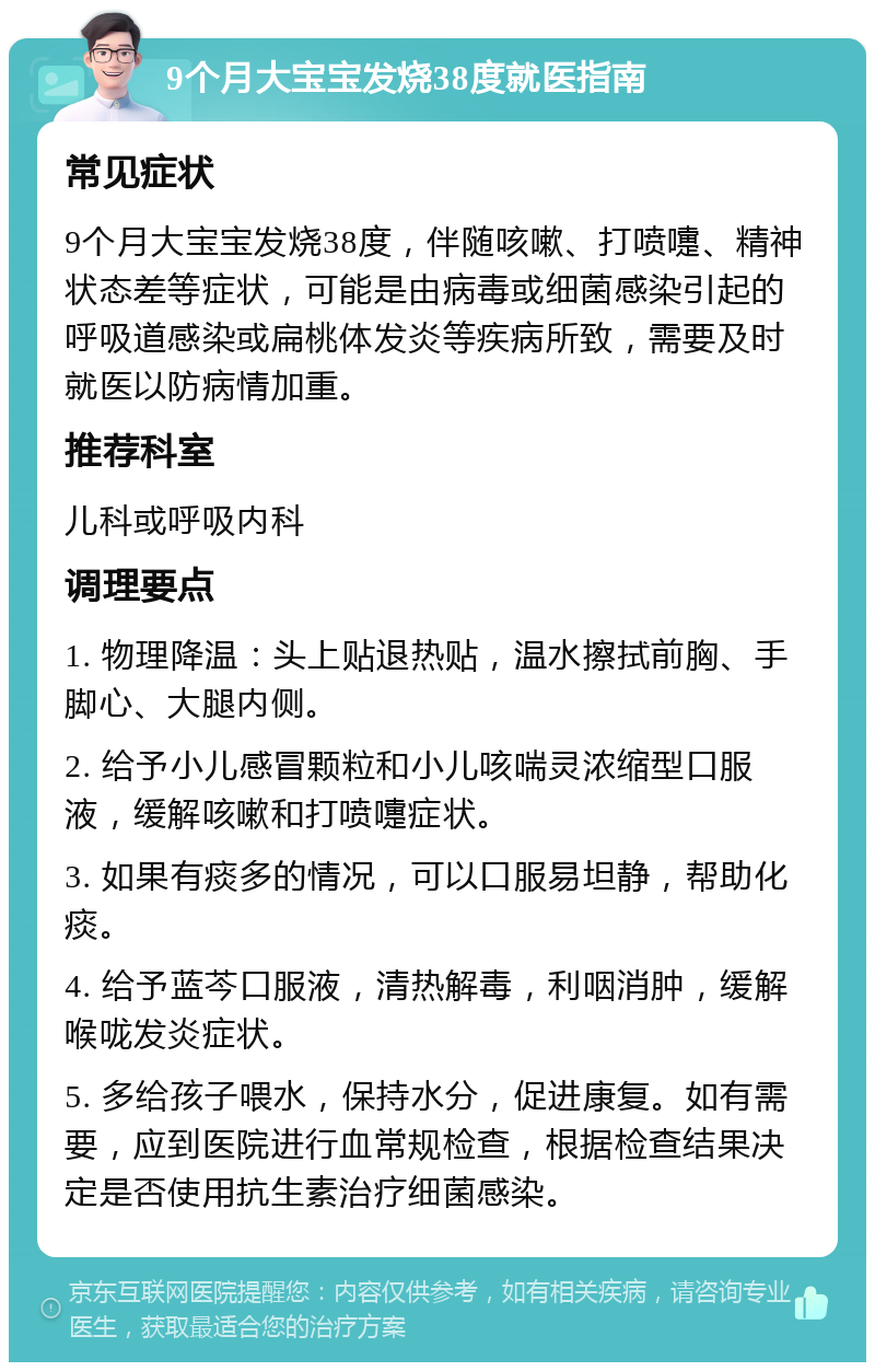 9个月大宝宝发烧38度就医指南 常见症状 9个月大宝宝发烧38度，伴随咳嗽、打喷嚏、精神状态差等症状，可能是由病毒或细菌感染引起的呼吸道感染或扁桃体发炎等疾病所致，需要及时就医以防病情加重。 推荐科室 儿科或呼吸内科 调理要点 1. 物理降温：头上贴退热贴，温水擦拭前胸、手脚心、大腿内侧。 2. 给予小儿感冒颗粒和小儿咳喘灵浓缩型口服液，缓解咳嗽和打喷嚏症状。 3. 如果有痰多的情况，可以口服易坦静，帮助化痰。 4. 给予蓝芩口服液，清热解毒，利咽消肿，缓解喉咙发炎症状。 5. 多给孩子喂水，保持水分，促进康复。如有需要，应到医院进行血常规检查，根据检查结果决定是否使用抗生素治疗细菌感染。