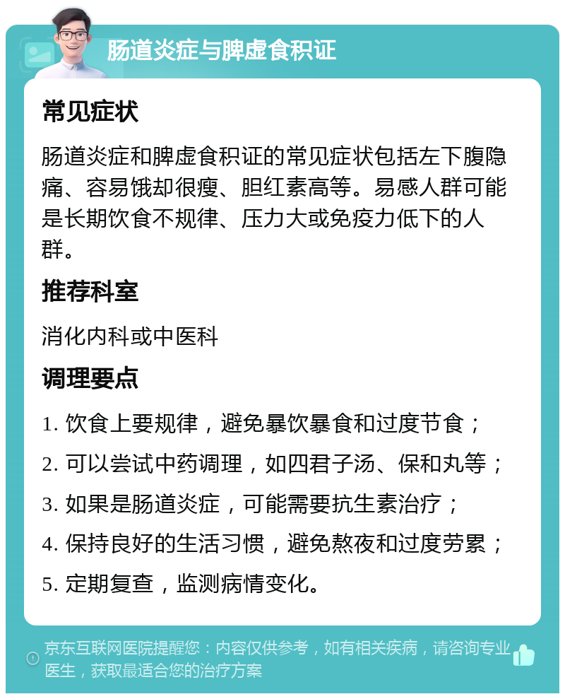 肠道炎症与脾虚食积证 常见症状 肠道炎症和脾虚食积证的常见症状包括左下腹隐痛、容易饿却很瘦、胆红素高等。易感人群可能是长期饮食不规律、压力大或免疫力低下的人群。 推荐科室 消化内科或中医科 调理要点 1. 饮食上要规律，避免暴饮暴食和过度节食； 2. 可以尝试中药调理，如四君子汤、保和丸等； 3. 如果是肠道炎症，可能需要抗生素治疗； 4. 保持良好的生活习惯，避免熬夜和过度劳累； 5. 定期复查，监测病情变化。