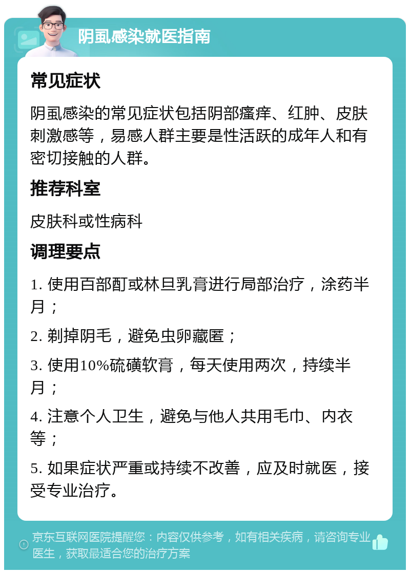 阴虱感染就医指南 常见症状 阴虱感染的常见症状包括阴部瘙痒、红肿、皮肤刺激感等，易感人群主要是性活跃的成年人和有密切接触的人群。 推荐科室 皮肤科或性病科 调理要点 1. 使用百部酊或林旦乳膏进行局部治疗，涂药半月； 2. 剃掉阴毛，避免虫卵藏匿； 3. 使用10%硫磺软膏，每天使用两次，持续半月； 4. 注意个人卫生，避免与他人共用毛巾、内衣等； 5. 如果症状严重或持续不改善，应及时就医，接受专业治疗。