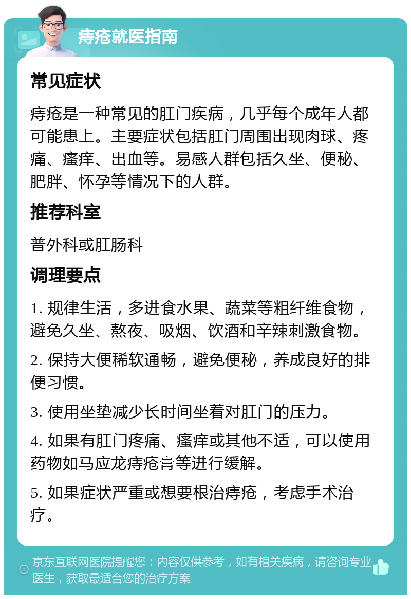 痔疮就医指南 常见症状 痔疮是一种常见的肛门疾病，几乎每个成年人都可能患上。主要症状包括肛门周围出现肉球、疼痛、瘙痒、出血等。易感人群包括久坐、便秘、肥胖、怀孕等情况下的人群。 推荐科室 普外科或肛肠科 调理要点 1. 规律生活，多进食水果、蔬菜等粗纤维食物，避免久坐、熬夜、吸烟、饮酒和辛辣刺激食物。 2. 保持大便稀软通畅，避免便秘，养成良好的排便习惯。 3. 使用坐垫减少长时间坐着对肛门的压力。 4. 如果有肛门疼痛、瘙痒或其他不适，可以使用药物如马应龙痔疮膏等进行缓解。 5. 如果症状严重或想要根治痔疮，考虑手术治疗。