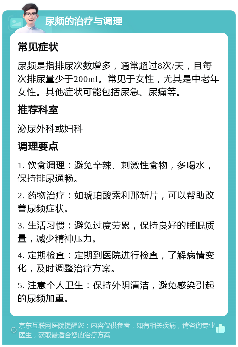 尿频的治疗与调理 常见症状 尿频是指排尿次数增多，通常超过8次/天，且每次排尿量少于200ml。常见于女性，尤其是中老年女性。其他症状可能包括尿急、尿痛等。 推荐科室 泌尿外科或妇科 调理要点 1. 饮食调理：避免辛辣、刺激性食物，多喝水，保持排尿通畅。 2. 药物治疗：如琥珀酸索利那新片，可以帮助改善尿频症状。 3. 生活习惯：避免过度劳累，保持良好的睡眠质量，减少精神压力。 4. 定期检查：定期到医院进行检查，了解病情变化，及时调整治疗方案。 5. 注意个人卫生：保持外阴清洁，避免感染引起的尿频加重。