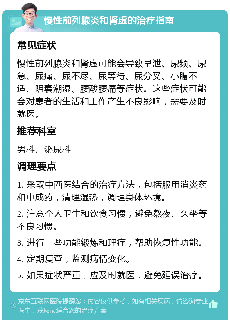 慢性前列腺炎和肾虚的治疗指南 常见症状 慢性前列腺炎和肾虚可能会导致早泄、尿频、尿急、尿痛、尿不尽、尿等待、尿分叉、小腹不适、阴囊潮湿、腰酸腰痛等症状。这些症状可能会对患者的生活和工作产生不良影响，需要及时就医。 推荐科室 男科、泌尿科 调理要点 1. 采取中西医结合的治疗方法，包括服用消炎药和中成药，清理湿热，调理身体环境。 2. 注意个人卫生和饮食习惯，避免熬夜、久坐等不良习惯。 3. 进行一些功能锻炼和理疗，帮助恢复性功能。 4. 定期复查，监测病情变化。 5. 如果症状严重，应及时就医，避免延误治疗。