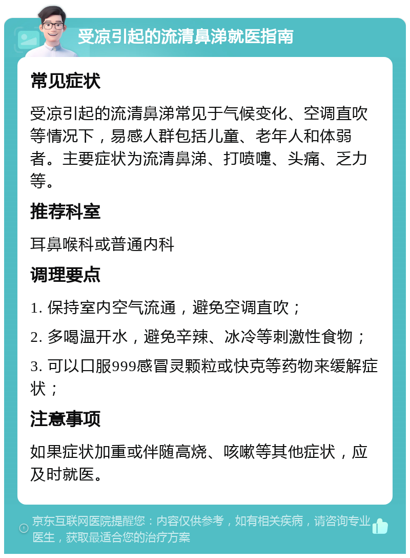 受凉引起的流清鼻涕就医指南 常见症状 受凉引起的流清鼻涕常见于气候变化、空调直吹等情况下，易感人群包括儿童、老年人和体弱者。主要症状为流清鼻涕、打喷嚏、头痛、乏力等。 推荐科室 耳鼻喉科或普通内科 调理要点 1. 保持室内空气流通，避免空调直吹； 2. 多喝温开水，避免辛辣、冰冷等刺激性食物； 3. 可以口服999感冒灵颗粒或快克等药物来缓解症状； 注意事项 如果症状加重或伴随高烧、咳嗽等其他症状，应及时就医。