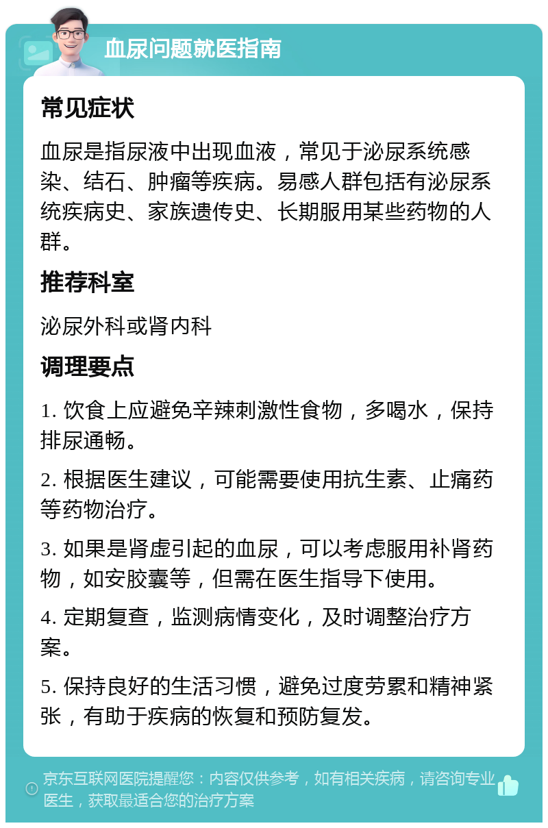 血尿问题就医指南 常见症状 血尿是指尿液中出现血液，常见于泌尿系统感染、结石、肿瘤等疾病。易感人群包括有泌尿系统疾病史、家族遗传史、长期服用某些药物的人群。 推荐科室 泌尿外科或肾内科 调理要点 1. 饮食上应避免辛辣刺激性食物，多喝水，保持排尿通畅。 2. 根据医生建议，可能需要使用抗生素、止痛药等药物治疗。 3. 如果是肾虚引起的血尿，可以考虑服用补肾药物，如安胶囊等，但需在医生指导下使用。 4. 定期复查，监测病情变化，及时调整治疗方案。 5. 保持良好的生活习惯，避免过度劳累和精神紧张，有助于疾病的恢复和预防复发。