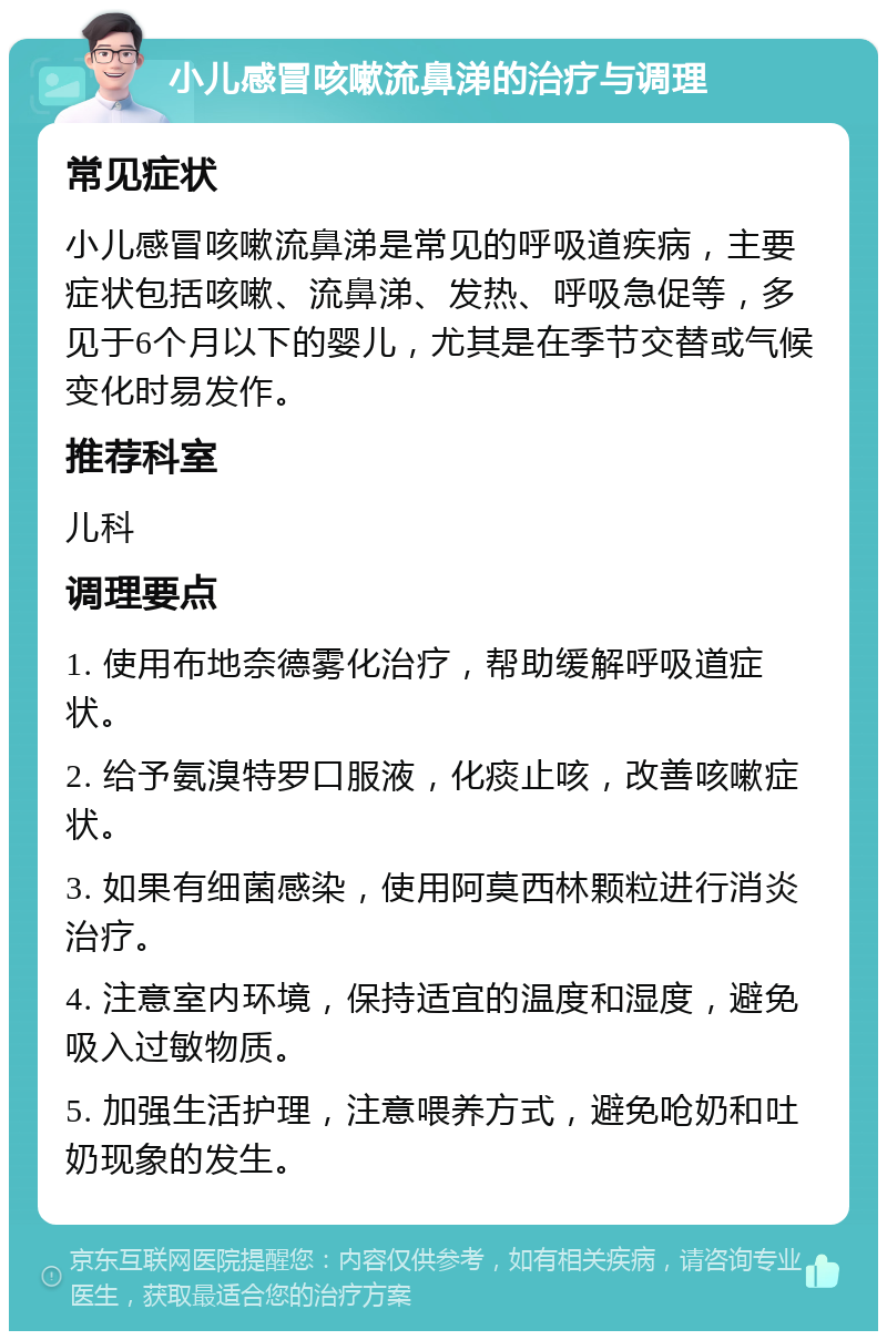 小儿感冒咳嗽流鼻涕的治疗与调理 常见症状 小儿感冒咳嗽流鼻涕是常见的呼吸道疾病，主要症状包括咳嗽、流鼻涕、发热、呼吸急促等，多见于6个月以下的婴儿，尤其是在季节交替或气候变化时易发作。 推荐科室 儿科 调理要点 1. 使用布地奈德雾化治疗，帮助缓解呼吸道症状。 2. 给予氨溴特罗口服液，化痰止咳，改善咳嗽症状。 3. 如果有细菌感染，使用阿莫西林颗粒进行消炎治疗。 4. 注意室内环境，保持适宜的温度和湿度，避免吸入过敏物质。 5. 加强生活护理，注意喂养方式，避免呛奶和吐奶现象的发生。