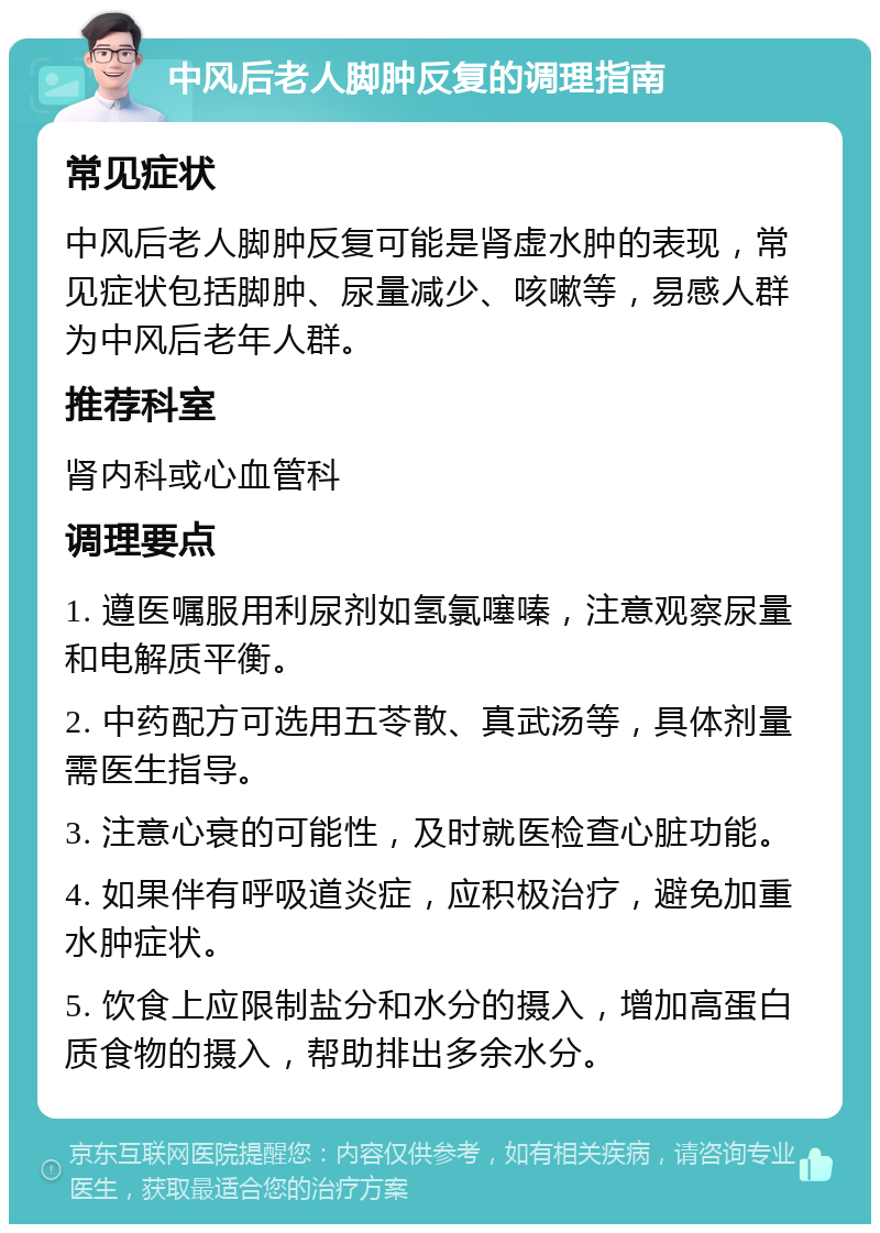 中风后老人脚肿反复的调理指南 常见症状 中风后老人脚肿反复可能是肾虚水肿的表现，常见症状包括脚肿、尿量减少、咳嗽等，易感人群为中风后老年人群。 推荐科室 肾内科或心血管科 调理要点 1. 遵医嘱服用利尿剂如氢氯噻嗪，注意观察尿量和电解质平衡。 2. 中药配方可选用五苓散、真武汤等，具体剂量需医生指导。 3. 注意心衰的可能性，及时就医检查心脏功能。 4. 如果伴有呼吸道炎症，应积极治疗，避免加重水肿症状。 5. 饮食上应限制盐分和水分的摄入，增加高蛋白质食物的摄入，帮助排出多余水分。