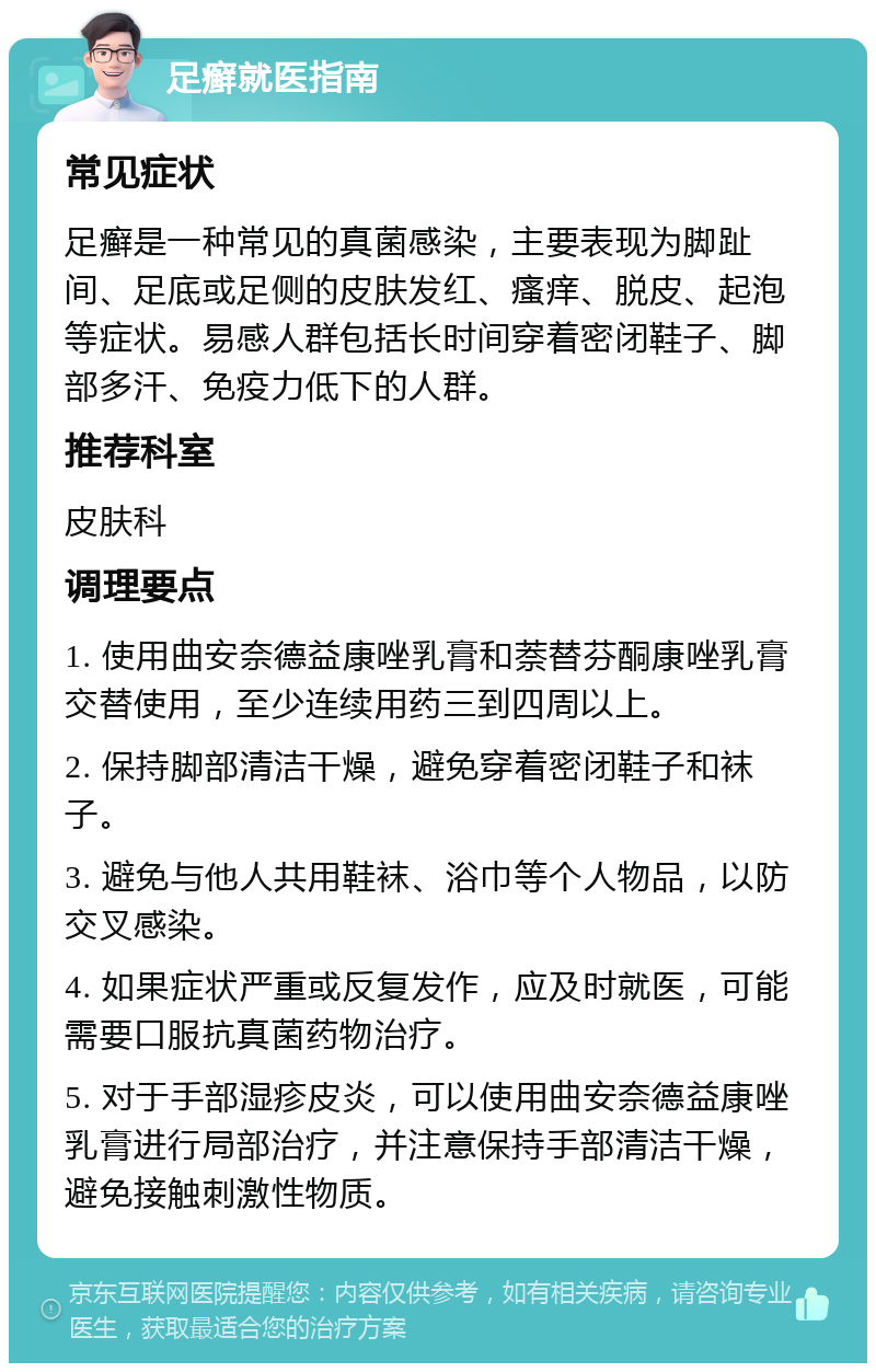 足癣就医指南 常见症状 足癣是一种常见的真菌感染，主要表现为脚趾间、足底或足侧的皮肤发红、瘙痒、脱皮、起泡等症状。易感人群包括长时间穿着密闭鞋子、脚部多汗、免疫力低下的人群。 推荐科室 皮肤科 调理要点 1. 使用曲安奈德益康唑乳膏和萘替芬酮康唑乳膏交替使用，至少连续用药三到四周以上。 2. 保持脚部清洁干燥，避免穿着密闭鞋子和袜子。 3. 避免与他人共用鞋袜、浴巾等个人物品，以防交叉感染。 4. 如果症状严重或反复发作，应及时就医，可能需要口服抗真菌药物治疗。 5. 对于手部湿疹皮炎，可以使用曲安奈德益康唑乳膏进行局部治疗，并注意保持手部清洁干燥，避免接触刺激性物质。