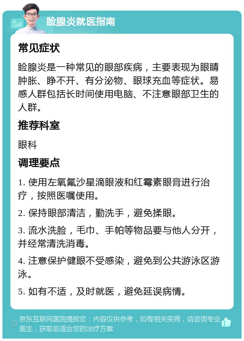 睑腺炎就医指南 常见症状 睑腺炎是一种常见的眼部疾病，主要表现为眼睛肿胀、睁不开、有分泌物、眼球充血等症状。易感人群包括长时间使用电脑、不注意眼部卫生的人群。 推荐科室 眼科 调理要点 1. 使用左氧氟沙星滴眼液和红霉素眼膏进行治疗，按照医嘱使用。 2. 保持眼部清洁，勤洗手，避免揉眼。 3. 流水洗脸，毛巾、手帕等物品要与他人分开，并经常清洗消毒。 4. 注意保护健眼不受感染，避免到公共游泳区游泳。 5. 如有不适，及时就医，避免延误病情。