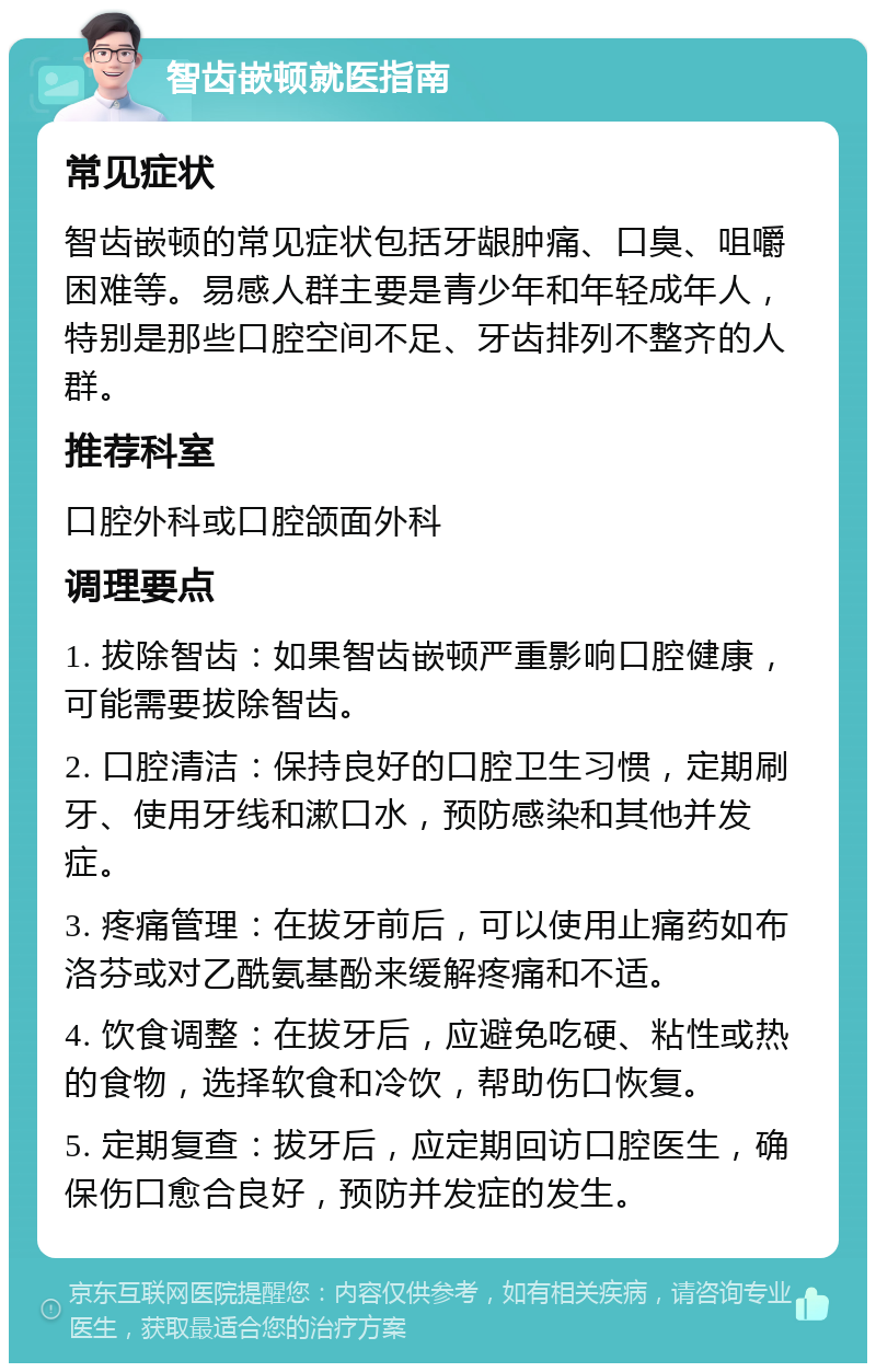 智齿嵌顿就医指南 常见症状 智齿嵌顿的常见症状包括牙龈肿痛、口臭、咀嚼困难等。易感人群主要是青少年和年轻成年人，特别是那些口腔空间不足、牙齿排列不整齐的人群。 推荐科室 口腔外科或口腔颌面外科 调理要点 1. 拔除智齿：如果智齿嵌顿严重影响口腔健康，可能需要拔除智齿。 2. 口腔清洁：保持良好的口腔卫生习惯，定期刷牙、使用牙线和漱口水，预防感染和其他并发症。 3. 疼痛管理：在拔牙前后，可以使用止痛药如布洛芬或对乙酰氨基酚来缓解疼痛和不适。 4. 饮食调整：在拔牙后，应避免吃硬、粘性或热的食物，选择软食和冷饮，帮助伤口恢复。 5. 定期复查：拔牙后，应定期回访口腔医生，确保伤口愈合良好，预防并发症的发生。