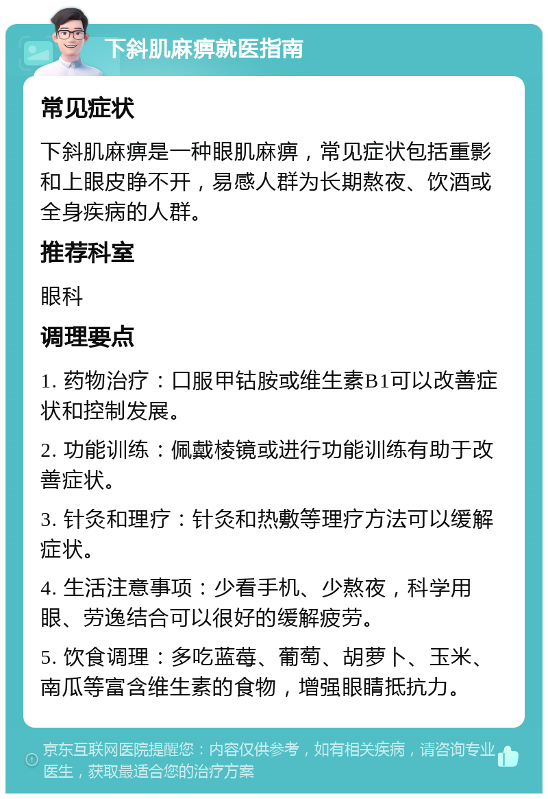 下斜肌麻痹就医指南 常见症状 下斜肌麻痹是一种眼肌麻痹，常见症状包括重影和上眼皮睁不开，易感人群为长期熬夜、饮酒或全身疾病的人群。 推荐科室 眼科 调理要点 1. 药物治疗：口服甲钴胺或维生素B1可以改善症状和控制发展。 2. 功能训练：佩戴棱镜或进行功能训练有助于改善症状。 3. 针灸和理疗：针灸和热敷等理疗方法可以缓解症状。 4. 生活注意事项：少看手机、少熬夜，科学用眼、劳逸结合可以很好的缓解疲劳。 5. 饮食调理：多吃蓝莓、葡萄、胡萝卜、玉米、南瓜等富含维生素的食物，增强眼睛抵抗力。