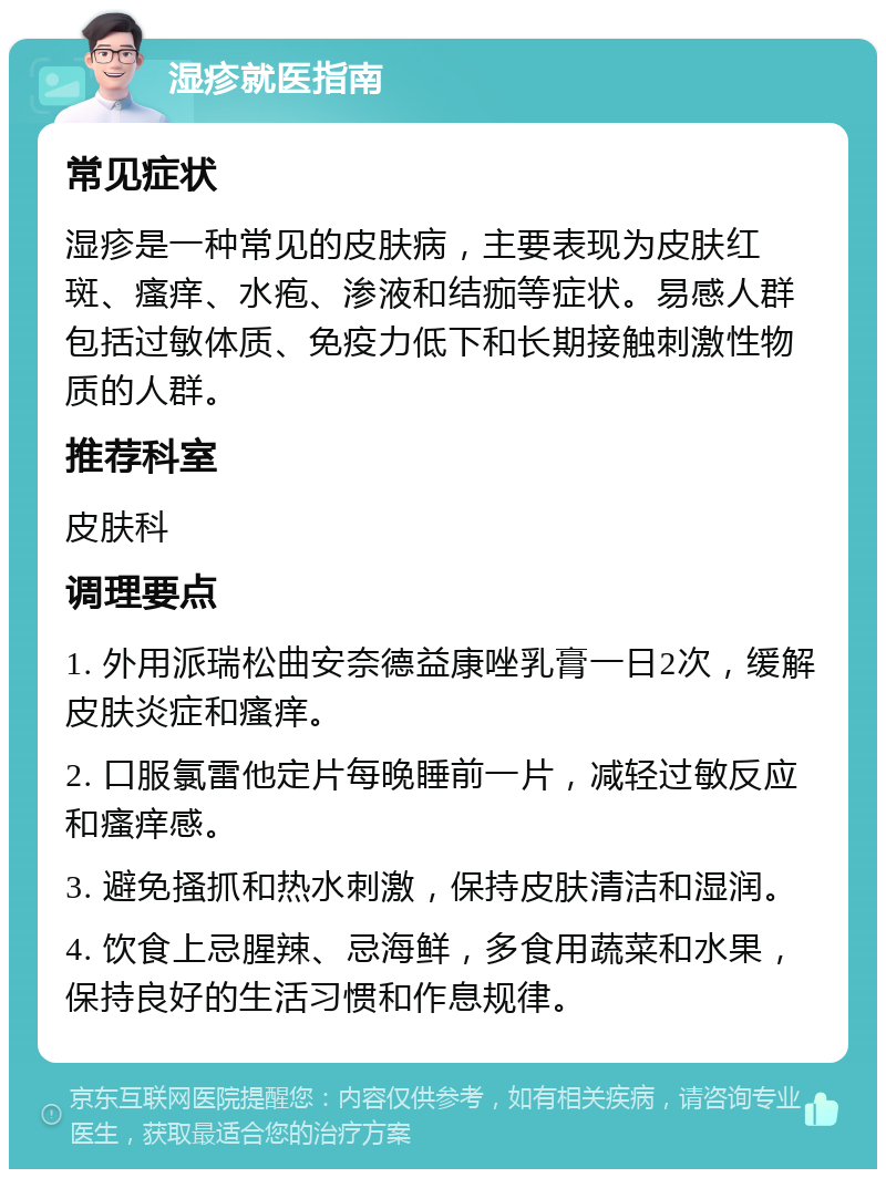 湿疹就医指南 常见症状 湿疹是一种常见的皮肤病，主要表现为皮肤红斑、瘙痒、水疱、渗液和结痂等症状。易感人群包括过敏体质、免疫力低下和长期接触刺激性物质的人群。 推荐科室 皮肤科 调理要点 1. 外用派瑞松曲安奈德益康唑乳膏一日2次，缓解皮肤炎症和瘙痒。 2. 口服氯雷他定片每晚睡前一片，减轻过敏反应和瘙痒感。 3. 避免搔抓和热水刺激，保持皮肤清洁和湿润。 4. 饮食上忌腥辣、忌海鲜，多食用蔬菜和水果，保持良好的生活习惯和作息规律。