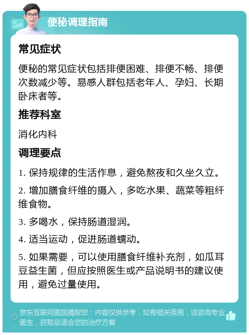 便秘调理指南 常见症状 便秘的常见症状包括排便困难、排便不畅、排便次数减少等。易感人群包括老年人、孕妇、长期卧床者等。 推荐科室 消化内科 调理要点 1. 保持规律的生活作息，避免熬夜和久坐久立。 2. 增加膳食纤维的摄入，多吃水果、蔬菜等粗纤维食物。 3. 多喝水，保持肠道湿润。 4. 适当运动，促进肠道蠕动。 5. 如果需要，可以使用膳食纤维补充剂，如瓜耳豆益生菌，但应按照医生或产品说明书的建议使用，避免过量使用。