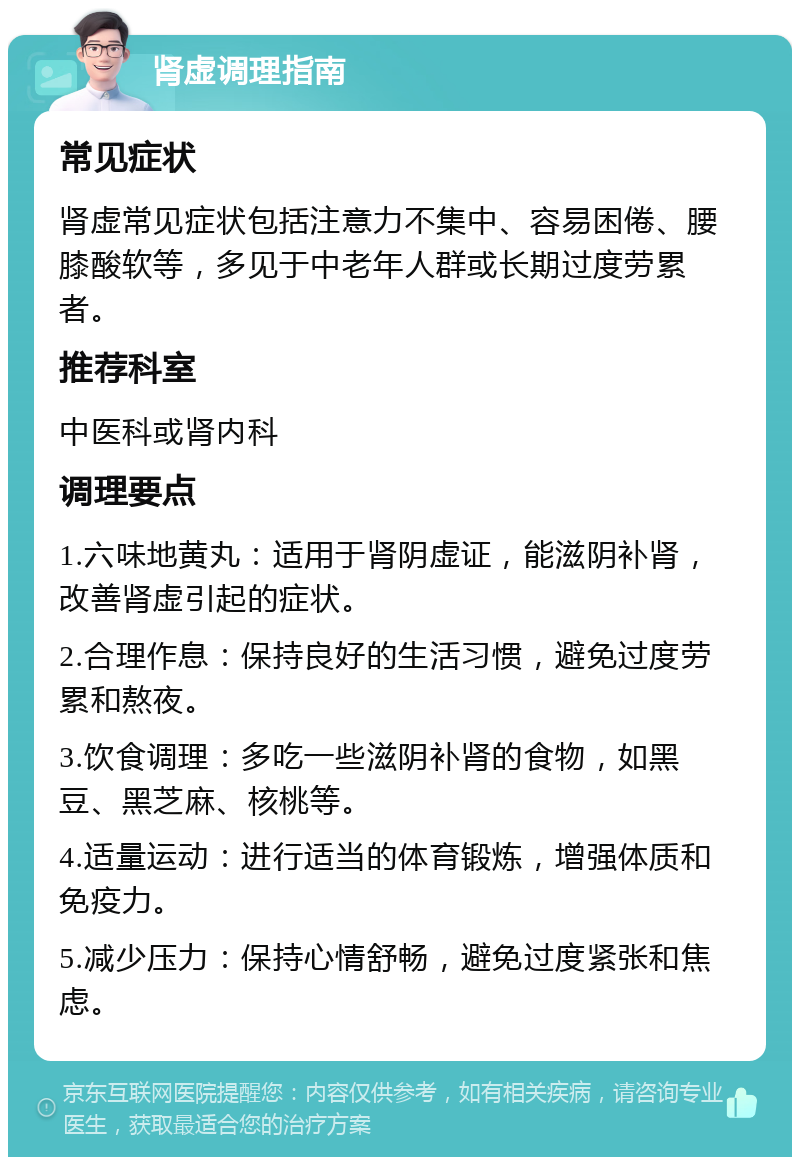 肾虚调理指南 常见症状 肾虚常见症状包括注意力不集中、容易困倦、腰膝酸软等，多见于中老年人群或长期过度劳累者。 推荐科室 中医科或肾内科 调理要点 1.六味地黄丸：适用于肾阴虚证，能滋阴补肾，改善肾虚引起的症状。 2.合理作息：保持良好的生活习惯，避免过度劳累和熬夜。 3.饮食调理：多吃一些滋阴补肾的食物，如黑豆、黑芝麻、核桃等。 4.适量运动：进行适当的体育锻炼，增强体质和免疫力。 5.减少压力：保持心情舒畅，避免过度紧张和焦虑。