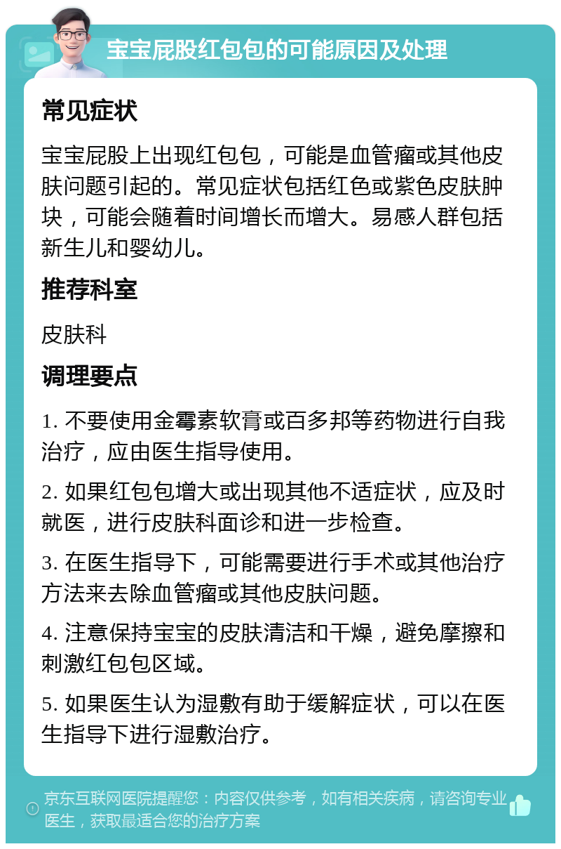 宝宝屁股红包包的可能原因及处理 常见症状 宝宝屁股上出现红包包，可能是血管瘤或其他皮肤问题引起的。常见症状包括红色或紫色皮肤肿块，可能会随着时间增长而增大。易感人群包括新生儿和婴幼儿。 推荐科室 皮肤科 调理要点 1. 不要使用金霉素软膏或百多邦等药物进行自我治疗，应由医生指导使用。 2. 如果红包包增大或出现其他不适症状，应及时就医，进行皮肤科面诊和进一步检查。 3. 在医生指导下，可能需要进行手术或其他治疗方法来去除血管瘤或其他皮肤问题。 4. 注意保持宝宝的皮肤清洁和干燥，避免摩擦和刺激红包包区域。 5. 如果医生认为湿敷有助于缓解症状，可以在医生指导下进行湿敷治疗。