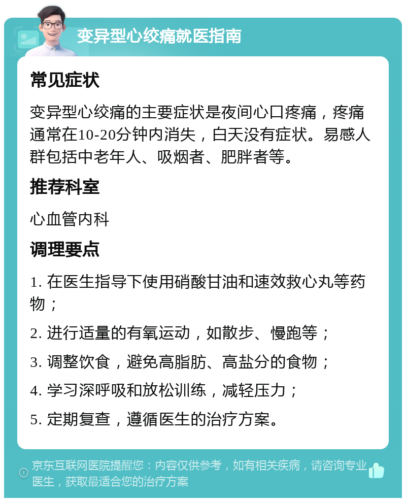 变异型心绞痛就医指南 常见症状 变异型心绞痛的主要症状是夜间心口疼痛，疼痛通常在10-20分钟内消失，白天没有症状。易感人群包括中老年人、吸烟者、肥胖者等。 推荐科室 心血管内科 调理要点 1. 在医生指导下使用硝酸甘油和速效救心丸等药物； 2. 进行适量的有氧运动，如散步、慢跑等； 3. 调整饮食，避免高脂肪、高盐分的食物； 4. 学习深呼吸和放松训练，减轻压力； 5. 定期复查，遵循医生的治疗方案。